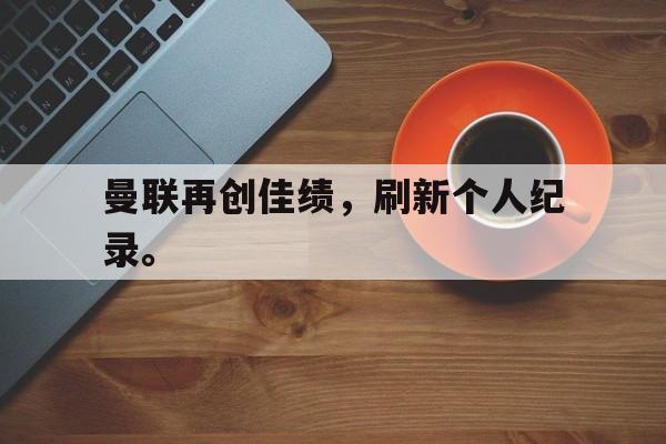 星空体育下载-曼联再创佳绩，刷新个人纪录。