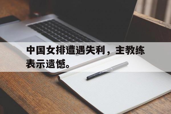 星空体育-中国女排遭遇失利，主教练表示遗憾。