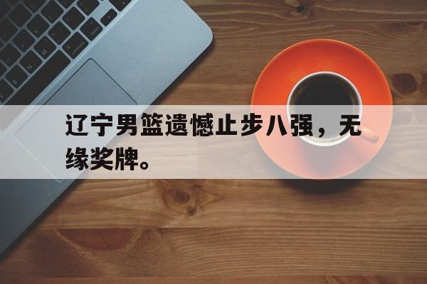 星空体育-辽宁男篮遗憾止步八强，无缘奖牌。