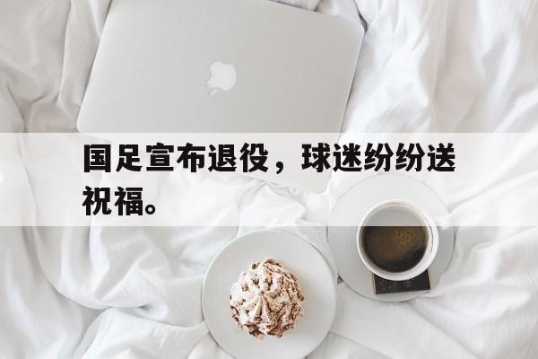 星空体育官网-国足宣布退役，球迷纷纷送祝福。
