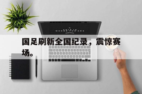 星空体育官网-国足刷新全国纪录，震惊赛场。