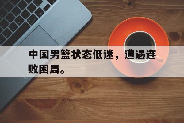 星空体育-中国男篮状态低迷，遭遇连败困局。