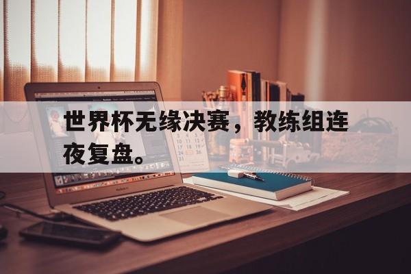 星空体育-世界杯无缘决赛，教练组连夜复盘。