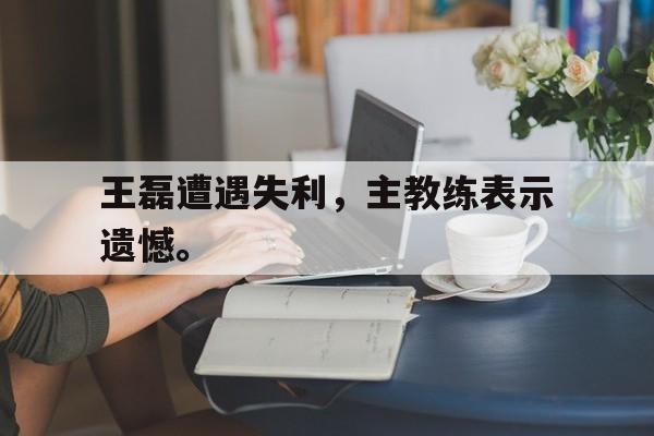 星空体育APP-王磊遭遇失利，主教练表示遗憾。