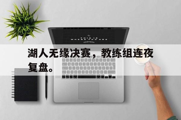 星空体育-湖人无缘决赛，教练组连夜复盘。