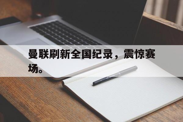 星空体育APP-曼联刷新全国纪录，震惊赛场。
