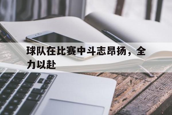 星空体育下载-球队在比赛中斗志昂扬，全力以赴