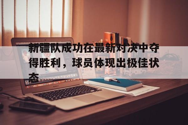星空体育官网-新疆队成功在最新对决中夺得胜利，球员体现出极佳状态