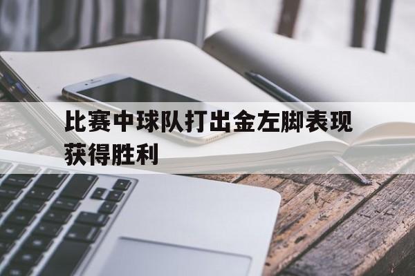 星空体育官网-比赛中球队打出金左脚表现获得胜利