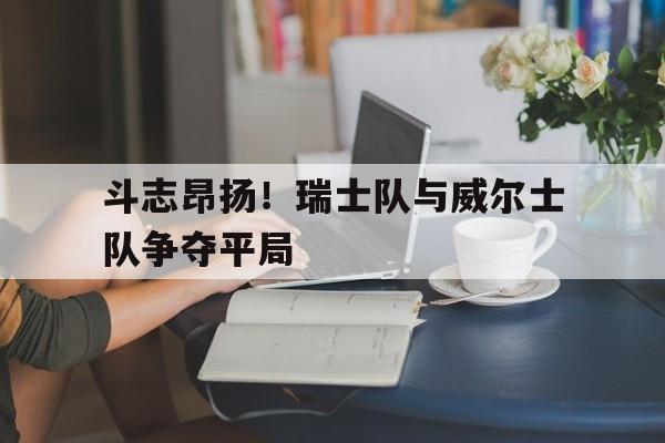 星空体育APP-斗志昂扬！瑞士队与威尔士队争夺平局