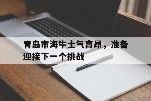 星空体育官网-青岛市海牛士气高昂，准备迎接下一个挑战
